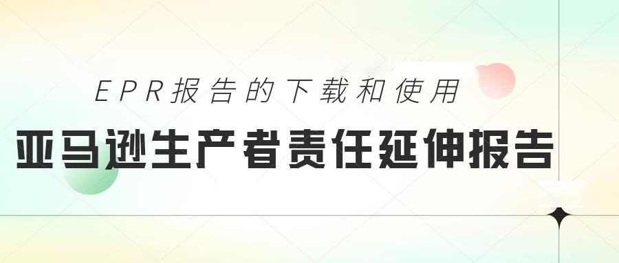 卖家如何下载亚马逊EPR报告详细信息？如何使用亚马逊生产者责任延伸报告进行EPR申报？