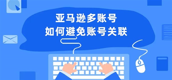 亚马逊多账号运营，怕被关联？收好这份账号关联因素及解决方案