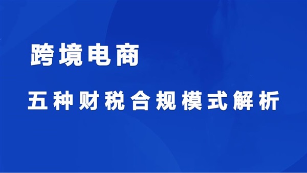 跨境电商五种财税合规模式，适用90%以上卖家企业