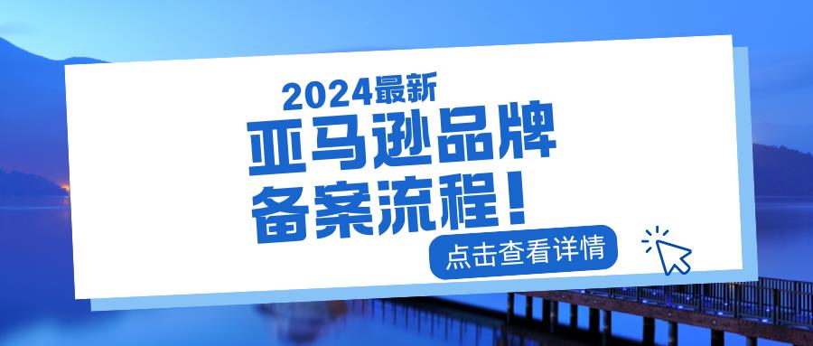 2024最新亚马逊品牌备案流程！快速掌握，品牌保护无忧！