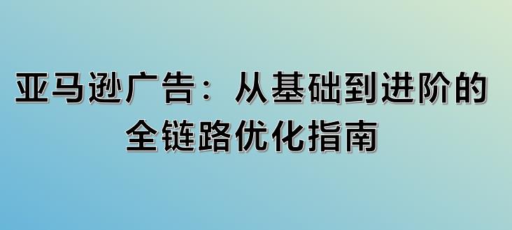 亚马逊广告：从基础到进阶的全链路优化指南