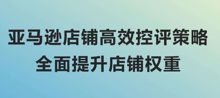 亚马逊店铺高效控评策略，全面提升店铺权重