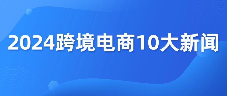 盘点2024年跨境电商10大新闻！