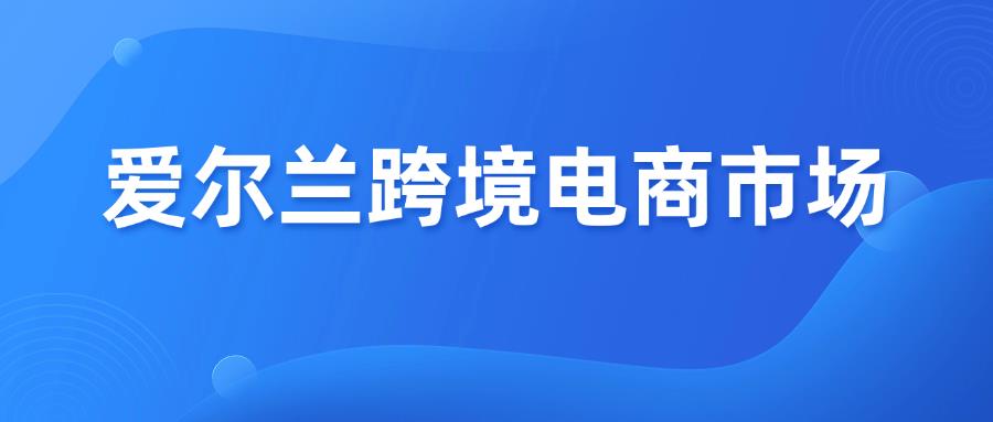 准备进入爱尔兰跨境电商市场？这一篇必看！