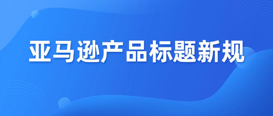 亚马逊发布产品标题新规，1月21日生效！