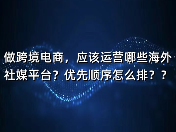 做跨境電商，應(yīng)該運營哪些海外社媒平臺？優(yōu)先順序怎么排？