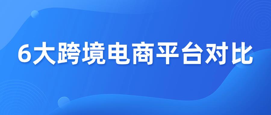 【外贸干货】六大跨境电商平台全方位对比！